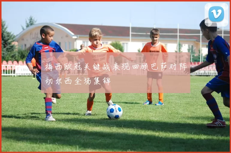 梅西欧冠关键战表现回顾巴萨对阵切尔西全场集锦