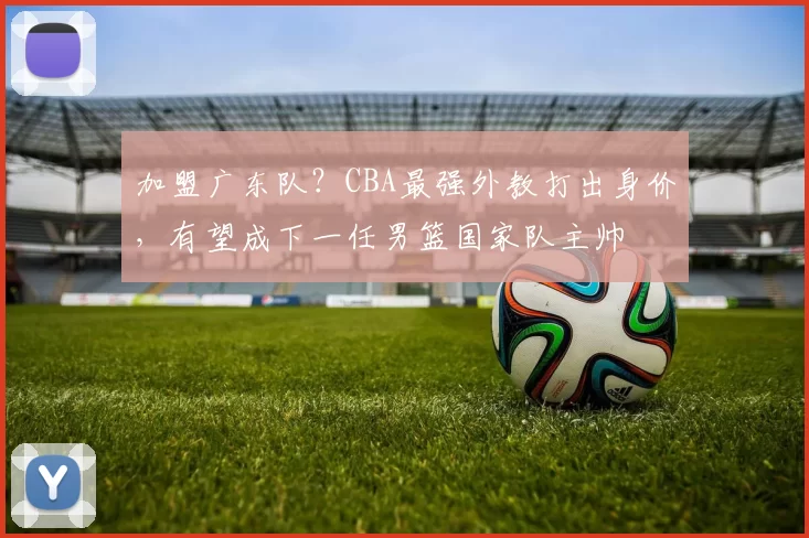 加盟广东队？CBA最强外教打出身价，有望成下一任男篮国家队主帅