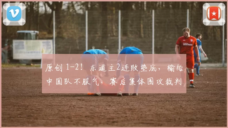 原创 1-2!东道主2连败垫底,输给中国队不服气,赛后集体围攻裁判,愤怒离场