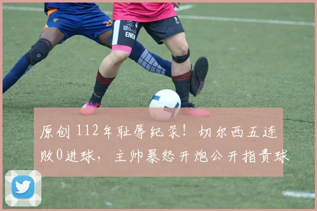 原创 112年耻辱纪录！切尔西五连败0进球，主帅暴怒开炮公开指责球员