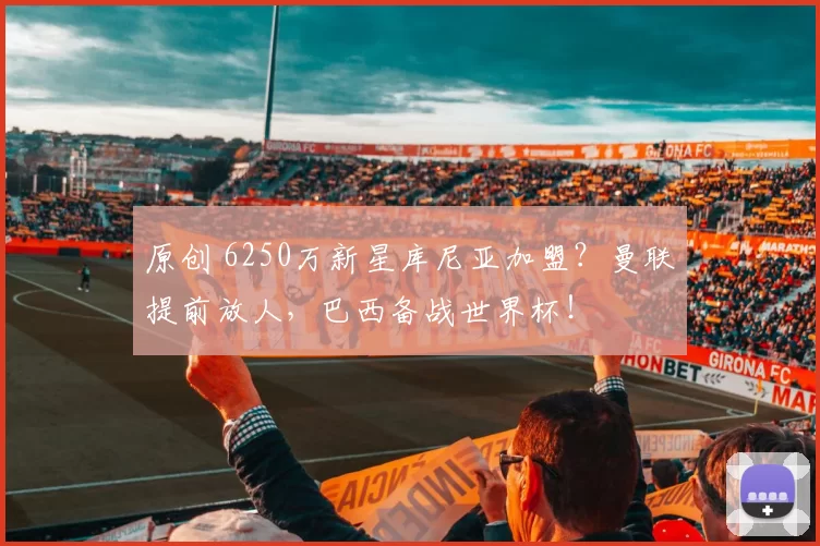 原创 6250万新星库尼亚加盟？曼联提前放人，巴西备战世界杯！