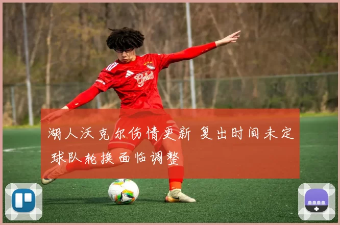 湖人沃克尔伤情更新 复出时间未定 球队轮换面临调整