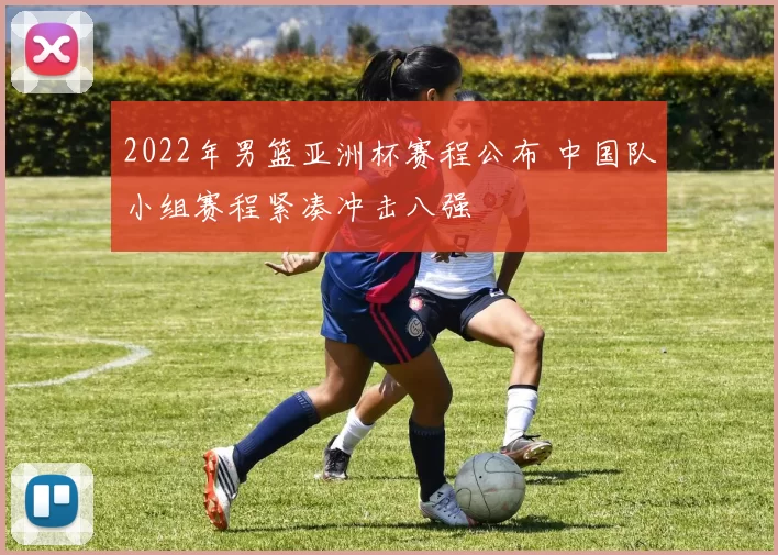 2022年男篮亚洲杯赛程公布 中国队小组赛程紧凑冲击八强