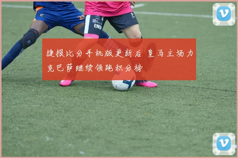 捷报比分手机版更新后 皇马主场力克巴萨继续领跑积分榜