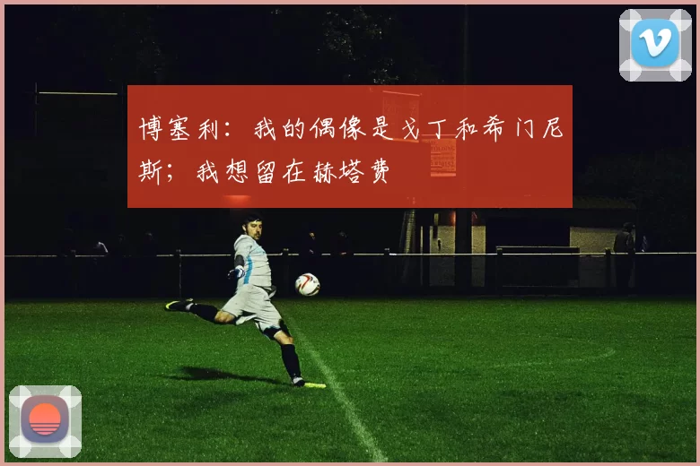 博塞利：我的偶像是戈丁和希门尼斯；我想留在赫塔费