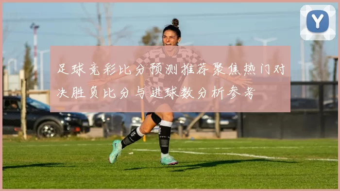 足球竞彩比分预测推荐聚焦热门对决胜负比分与进球数分析参考