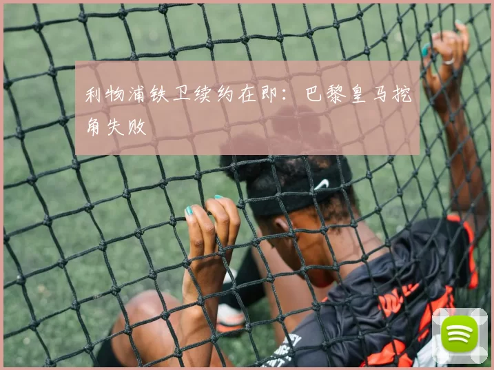 利物浦铁卫续约在即：巴黎皇马挖角失败