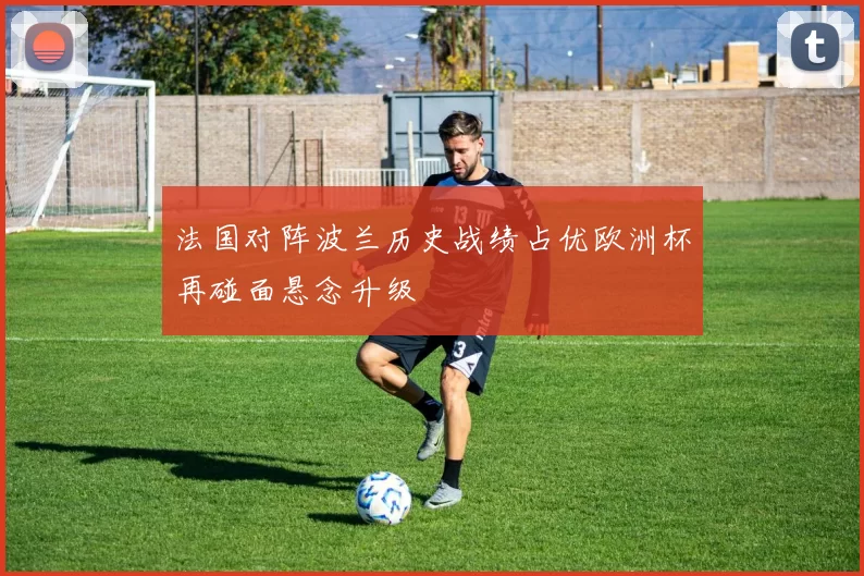 法国对阵波兰历史战绩占优欧洲杯再碰面悬念升级