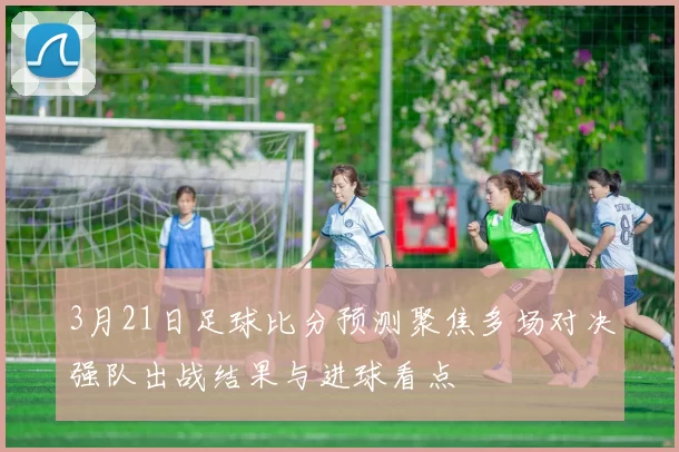 3月21日足球比分预测聚焦多场对决强队出战结果与进球看点