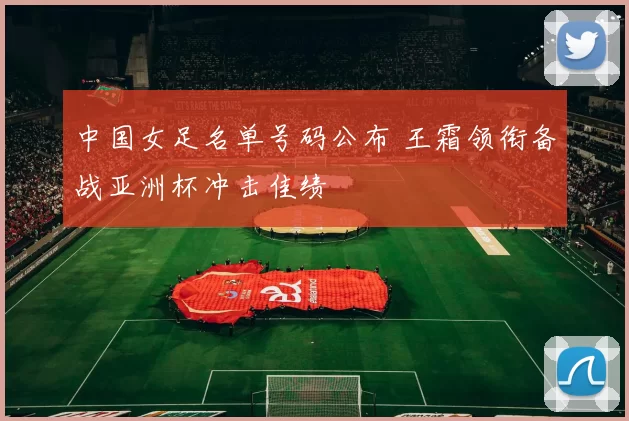 中国女足名单号码公布 王霜领衔备战亚洲杯冲击佳绩