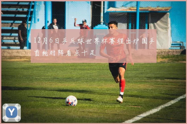 12月6日乒乓球世界杯赛程出炉国乒首轮对阵看点十足