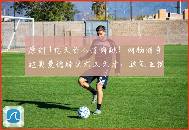 原创 1亿天价心惊肉跳！利物浦弃迪奥曼德转攻尤文天才，这笔互换暗藏多大玄机？