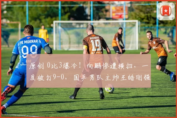 原创 0比3爆冷！向鹏惨遭横扫，一度被打9-0，国乒男队主帅王皓刚强调“稳定性”，这次看走眼了