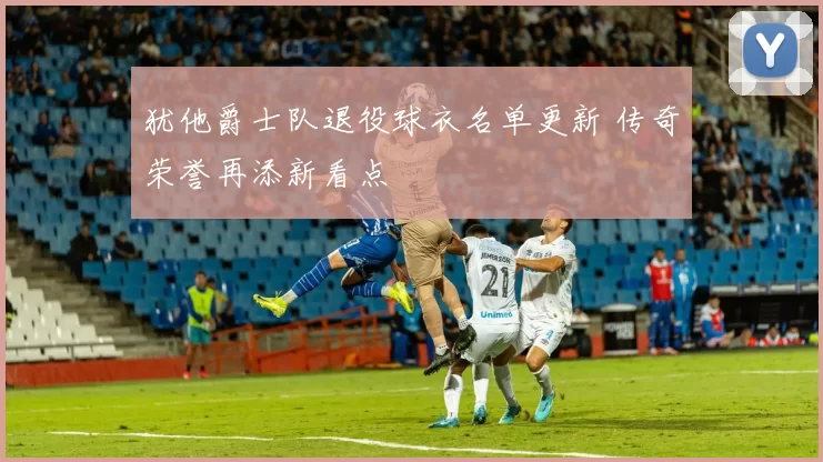 犹他爵士队退役球衣名单更新 传奇荣誉再添新看点