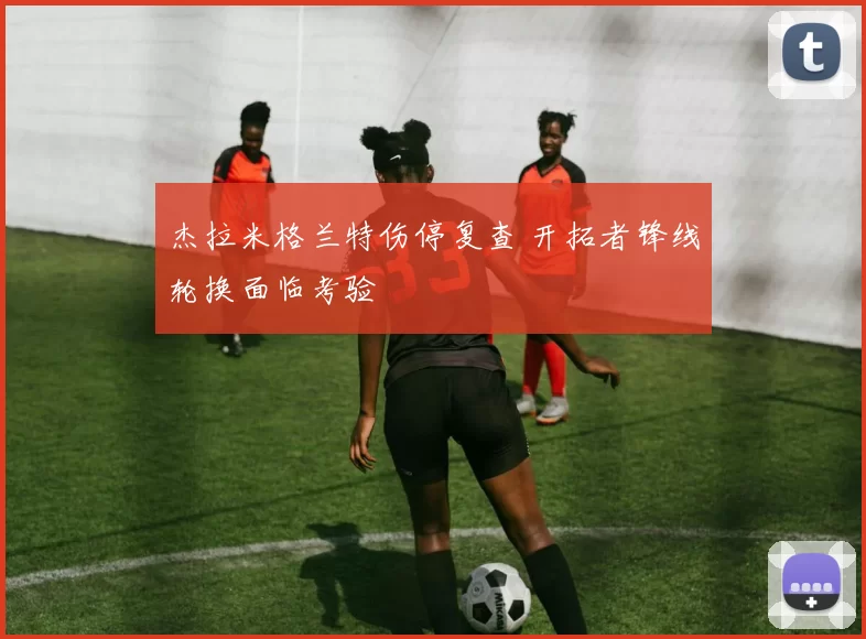 杰拉米格兰特伤停复查 开拓者锋线轮换面临考验