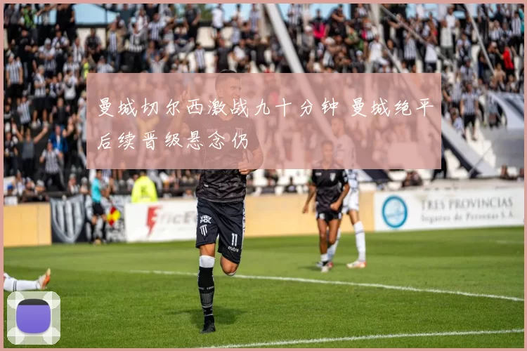 曼城切尔西激战九十分钟 曼城绝平后续晋级悬念仍