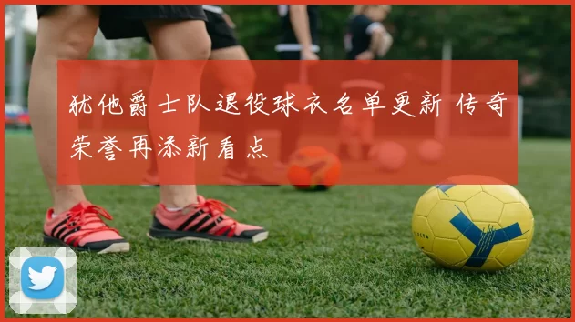 犹他爵士队退役球衣名单更新 传奇荣誉再添新看点