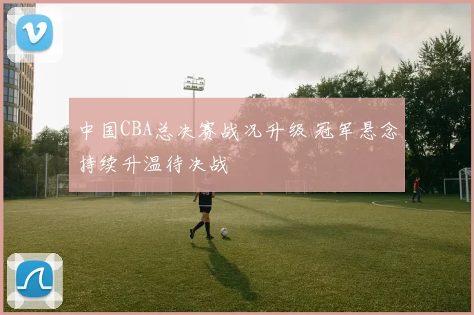 中国CBA总决赛战况升级 冠军悬念持续升温待决战
