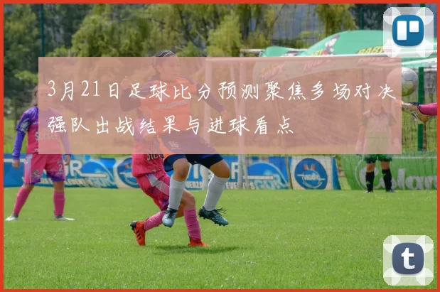 3月21日足球比分预测聚焦多场对决强队出战结果与进球看点