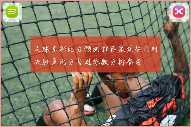 足球竞彩比分预测推荐聚焦热门对决胜负比分与进球数分析参考