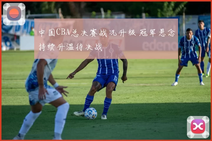 中国CBA总决赛战况升级 冠军悬念持续升温待决战