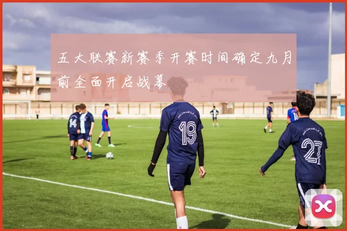 五大联赛新赛季开赛时间确定九月前全面开启战幕