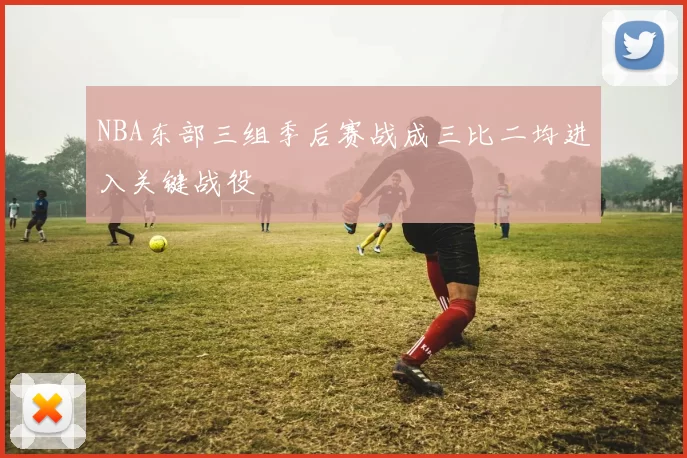 NBA东部三组季后赛战成三比二均进入关键战役