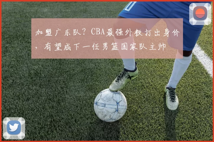 加盟广东队？CBA最强外教打出身价，有望成下一任男篮国家队主帅