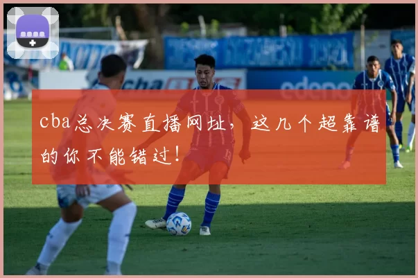 cba总决赛直播网址，这几个超靠谱的你不能错过！